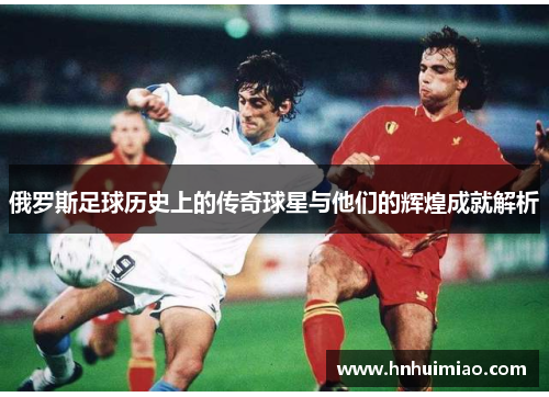俄罗斯足球历史上的传奇球星与他们的辉煌成就解析