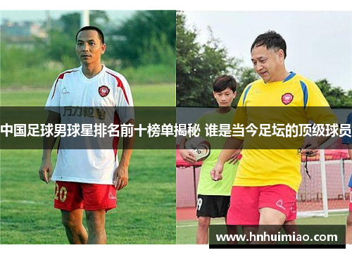 中国足球男球星排名前十榜单揭秘 谁是当今足坛的顶级球员