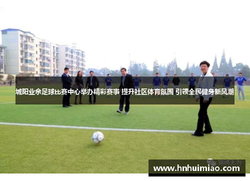 城阳业余足球比赛中心举办精彩赛事 提升社区体育氛围 引领全民健身新风潮