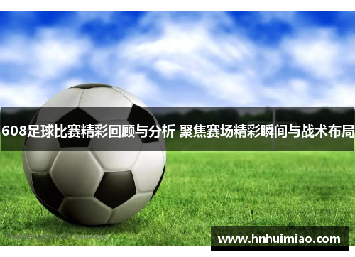 608足球比赛精彩回顾与分析 聚焦赛场精彩瞬间与战术布局